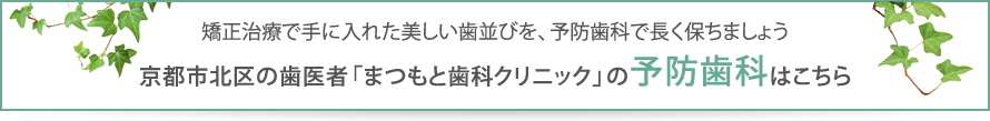 矯正治療で手に入れた美しい歯並びを、予防歯科で長く保ちましょう。京都市北区の歯医者「まつもと歯科クリニック」の予防歯科はこちら
