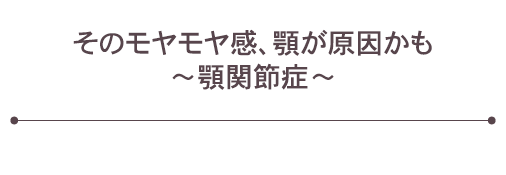 そのモヤモヤ感、顎が原因かも　～顎関節症～